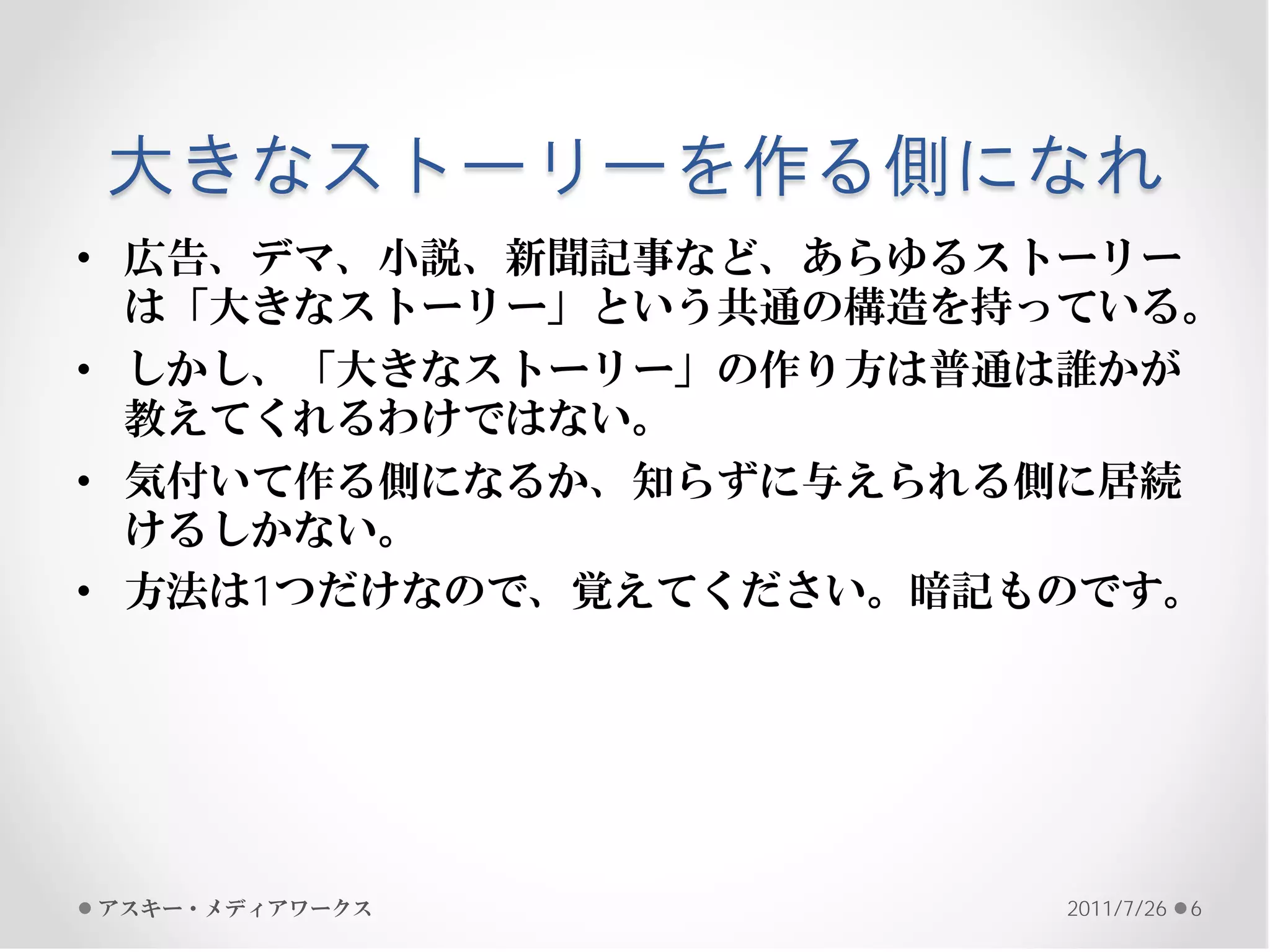 大きなストーリーを作る側になれ
• 広告、デマ、小説、新聞記事など、あらゆるストーリー
  は「大きなストーリー」という共通の構造を持っている。
• しかし、「大きなストーリー」の作り方は普通は誰かが
  教えてくれるわけではない。
• 気付いて作る側になるか、知らずに与えられる側に居続
  けるしかない。
• 方法は1つだけなので、覚えてください。暗記ものです。




アスキー・メディアワークス           2011/7/26   6
 