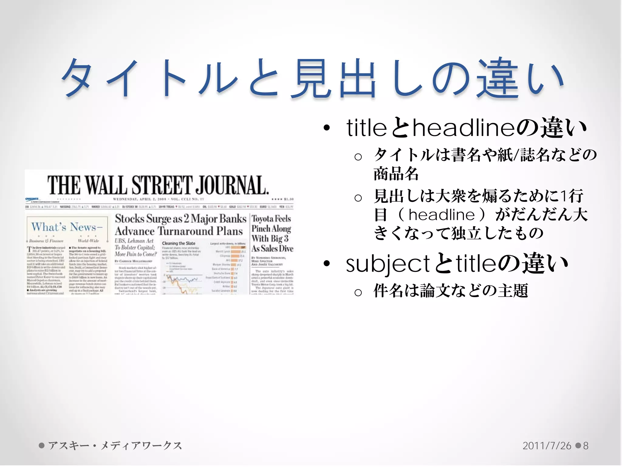タイトルと見出しの違い
                • titleとheadlineの違い
                  o タイトルは書名や紙/誌名などの
                    商品名
                  o 見出しは大衆を煽るために1行
                    目（ headline ）がだんだん大
                    きくなって独立したもの

                • subjectとtitleの違い
                  o 件名は論文などの主題




アスキー・メディアワークス                   2011/7/26   8
 