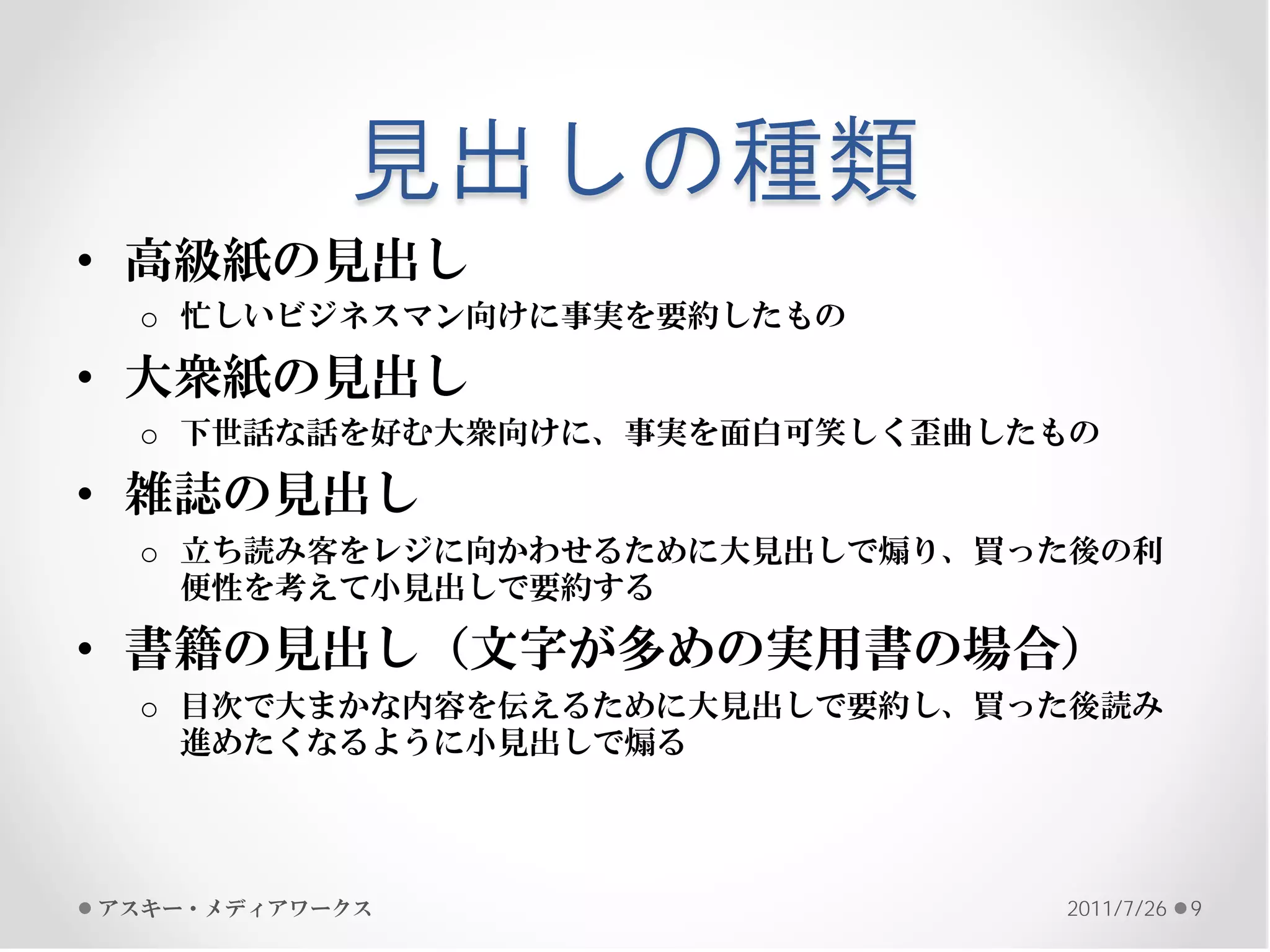 見出しの種類
• 高級紙の見出し
 o 忙しいビジネスマン向けに事実を要約したもの

• 大衆紙の見出し
 o 下世話な話を好む大衆向けに、事実を面白可笑しく歪曲したもの

• 雑誌の見出し
 o 立ち読み客をレジに向かわせるために大見出しで煽り、買った後の利
   便性を考えて小見出しで要約する

• 書籍の見出し（文字が多めの実用書の場合）
 o 目次で大まかな内容を伝えるために大見出しで要約し、買った後読み
   進めたくなるように小見出しで煽る




アスキー・メディアワークス                 2011/7/26   9
 