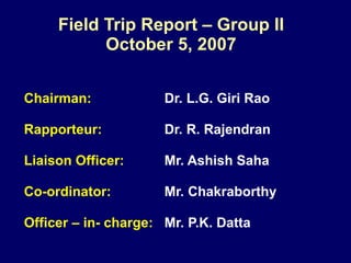 Field Trip Report – Group II October 5, 2007 Chairman:   Dr. L.G. Giri Rao Rapporteur:   Dr. R. Rajendran Liaison Officer:   Mr. Ashish Saha Co-ordinator: Mr. Chakraborthy Officer – in- charge:   Mr. P.K. Datta 