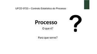 UFCD 0723 – Controlo Estatístico do Processo
Processo
 O que é?
 Para que serve?
 