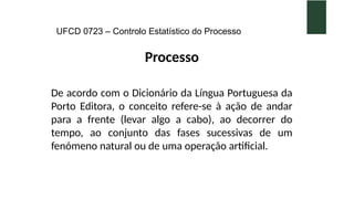 UFCD 0723 – Controlo Estatístico do Processo
Processo
De acordo com o Dicionário da Língua Portuguesa da
Porto Editora, o conceito refere-se à ação de andar
para a frente (levar algo a cabo), ao decorrer do
tempo, ao conjunto das fases sucessivas de um
fenómeno natural ou de uma operação artificial.
 