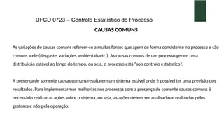 UFCD 0723 – Controlo Estatístico do Processo
CAUSAS COMUNS
As variações de causas comuns referem-se a muitas fontes que agem de forma consistente no processo e são
comuns a ele (desgaste, variações ambientais etc.). As causas comuns de um processo geram uma
distribuição estável ao longo do tempo, ou seja, o processo está “sob controlo estatístico”.
A presença de somente causas comuns resulta em um sistema estável onde é possível ter uma previsão dos
resultados. Para implementarmos melhorias nos processos com a presença de somente causas comuns é
necessário realizar as ações sobre o sistema, ou seja, as ações devem ser analisadas e realizadas pelos
gestores e não pela operação.
 