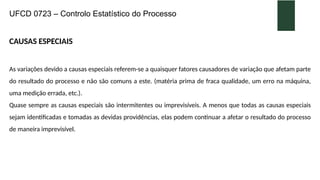 UFCD 0723 – Controlo Estatístico do Processo
CAUSAS ESPECIAIS
As variações devido a causas especiais referem-se a quaisquer fatores causadores de variação que afetam parte
do resultado do processo e não são comuns a este. (matéria prima de fraca qualidade, um erro na máquina,
uma medição errada, etc.).
Quase sempre as causas especiais são intermitentes ou imprevisíveis. A menos que todas as causas especiais
sejam identificadas e tomadas as devidas providências, elas podem continuar a afetar o resultado do processo
de maneira imprevisível.
 
