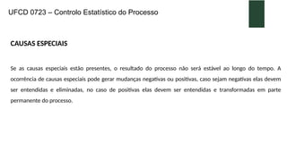 UFCD 0723 – Controlo Estatístico do Processo
CAUSAS ESPECIAIS
Se as causas especiais estão presentes, o resultado do processo não será estável ao longo do tempo. A
ocorrência de causas especiais pode gerar mudanças negativas ou positivas, caso sejam negativas elas devem
ser entendidas e eliminadas, no caso de positivas elas devem ser entendidas e transformadas em parte
permanente do processo.
 