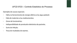 UFCD 0723 – Controlo Estatístico do Processo
Exemplos de causas especiais:
· Falha no fornecimento de energia elétrica e/ou água potável;
· Falta de materiais e/ou medicamentos;
· Greve de funcionários;
· Indisponibilidade do prontuário eletrónico do paciente;
· Surto de infeção;
· Troca de resultados de exames.
 