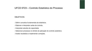 UFCD 0723 – Controlo Estatístico do Processo
OBJETIVOS:
- Definir conceitos fundamentais de estatística.
- Elaborar e interpretar cartas de controlo.
- Interpretar estudos de capacidade.
- Selecionar processos no âmbito da aplicação do controlo estatístico.
- Avaliar resultados e implementar correções.
 