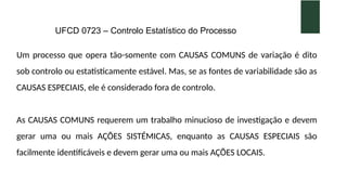 UFCD 0723 – Controlo Estatístico do Processo
Um processo que opera tão-somente com CAUSAS COMUNS de variação é dito
sob controlo ou estatisticamente estável. Mas, se as fontes de variabilidade são as
CAUSAS ESPECIAIS, ele é considerado fora de controlo.
As CAUSAS COMUNS requerem um trabalho minucioso de investigação e devem
gerar uma ou mais AÇÕES SISTÉMICAS, enquanto as CAUSAS ESPECIAIS são
facilmente identificáveis e devem gerar uma ou mais AÇÕES LOCAIS.
 