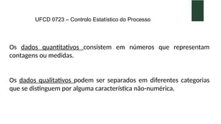UFCD 0723 – Controlo Estatístico do Processo
Os dados quantitativos consistem em números que representam
contagens ou medidas.
Os dados qualitativos podem ser separados em diferentes categorias
que se distinguem por alguma característica não-numérica.
 