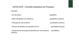 UFCD 0723 – Controlo Estatístico do Processo
Exemplos
. Cor dos olhos: qualitativa
. Índice de liquidez nas indústrias: quantitativa contínua
. Produção de café no Brasil: quantitativa contínua
. Número de defeitos em aparelhos de TV: quantitativa discreta
. Comprimento dos pregos produzidos por uma empresa: quantitativa
contínua
 