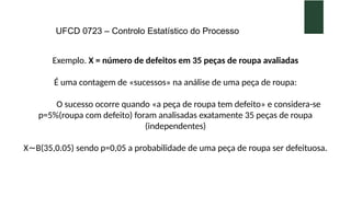 UFCD 0723 – Controlo Estatístico do Processo
Exemplo. X = número de defeitos em 35 peças de roupa avaliadas
É uma contagem de «sucessos» na análise de uma peça de roupa:
O sucesso ocorre quando «a peça de roupa tem defeito» e considera-se
p=5%(roupa com defeito) foram analisadas exatamente 35 peças de roupa
(independentes)
X B(35,0.05) sendo p=0,05 a probabilidade de uma peça de roupa ser defeituosa.
∼
 