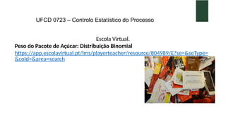 UFCD 0723 – Controlo Estatístico do Processo
Escola Virtual.
Peso do Pacote de Açúcar: Distribuição Binomial
https://app.escolavirtual.pt/lms/playerteacher/resource/804989/E?se=&seType=
&coId=&area=search
 