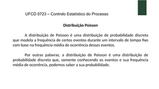 UFCD 0723 – Controlo Estatístico do Processo
Distribuição Poisson
A distribuição de Poisson é uma distribuição de probabilidade discreta
que modela a frequência de certos eventos durante um intervalo de tempo fixo
com base na frequência média de ocorrência desses eventos.
Por outras palavras, a distribuição de Poisson é uma distribuição de
probabilidade discreta que, somente conhecendo os eventos e sua frequência
média de ocorrência, podemos saber a sua probabilidade.
 