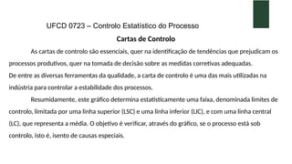 UFCD 0723 – Controlo Estatístico do Processo
Cartas de Controlo
As cartas de controlo são essenciais, quer na identificação de tendências que prejudicam os
processos produtivos, quer na tomada de decisão sobre as medidas corretivas adequadas.
De entre as diversas ferramentas da qualidade, a carta de controlo é uma das mais utilizadas na
indústria para controlar a estabilidade dos processos.
Resumidamente, este gráfico determina estatisticamente uma faixa, denominada limites de
controlo, limitada por uma linha superior (LSC) e uma linha inferior (LIC), e com uma linha central
(LC), que representa a média. O objetivo é verificar, através do gráfico, se o processo está sob
controlo, isto é, isento de causas especiais.
 