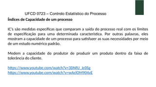 UFCD 0723 – Controlo Estatístico do Processo
Índices de Capacidade de um processo
IC’s são medidas específicas que comparam a saída do processo real com os limites
de especificação para uma determinada característica. Por outras palavras, eles
mostram a capacidade de um processo para satisfazer as suas necessidades por meio
de um estudo numérico padrão.
Medem a capacidade do produtor de produzir um produto dentro da faixa de
tolerância do cliente.
https://www.youtube.com/watch?v=3DNfU_Jc0Sg
https://www.youtube.com/watch?v=wAclOM904vE
 