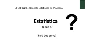 UFCD 0723 – Controlo Estatístico do Processo
Estatística
 O que é?
 Para que serve?
 