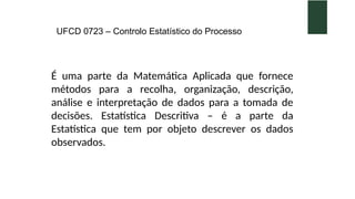 UFCD 0723 – Controlo Estatístico do Processo
É uma parte da Matemática Aplicada que fornece
métodos para a recolha, organização, descrição,
análise e interpretação de dados para a tomada de
decisões. Estatística Descritiva – é a parte da
Estatística que tem por objeto descrever os dados
observados.
 