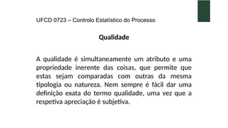 UFCD 0723 – Controlo Estatístico do Processo
Qualidade
A qualidade é simultaneamente um atributo e uma
propriedade inerente das coisas, que permite que
estas sejam comparadas com outras da mesma
tipologia ou natureza. Nem sempre é fácil dar uma
definição exata do termo qualidade, uma vez que a
respetiva apreciação é subjetiva.
 