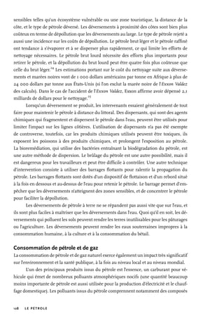 128 LE PÉTROLE
sensibles telles qu’un écosystème vulnérable ou une zone touristique, la distance de la
côte, et le type de pétrole déversé. Les déversements à proximité des côtes sont bien plus
coûteux en terme de dépollution que les déversements au large. Le type de pétrole rejeté a
aussi une incidence sur les coûts de dépollution. Le pétrole brut léger et le pétrole raffiné
ont tendance à s’évaporer et à se disperser plus rapidement, ce qui limite les efforts de
nettoyage nécessaires. Le pétrole brut lourd nécessite des efforts plus importants pour
retirer le pétrole, et la dépollution du brut lourd peut être quatre fois plus coûteuse que
celle du brut léger.
24
Les estimations portant sur le coût du nettoyage suite aux déverse-
ments et marées noires vont de 1 000 dollars américains par tonne en Afrique à plus de
24 000 dollars par tonne aux États-Unis (si l’on exclut la marée noire de l’Exxon Valdez
des calculs). Dans le cas de l’accident de l’Exxon Valdez, Exxon affirme avoir dépensé 2,1
milliards de dollars pour le nettoyage.
25
Lorsqu’un déversement se produit, les intervenants essaient généralement de tout
faire pour maintenir le pétrole à distance du littoral. Des dispersants, qui sont des agents
chimiques qui fragmentent et dispersent le pétrole dans l’eau, peuvent être utilisés pour
limiter l’impact sur les lignes côtières. L’utilisation de dispersants n’a pas été exempte
de controverse, toutefois, car les produits chimiques utilisés peuvent être toxiques, ils
exposent les poissons à des produits chimiques, et prolongent l’exposition au pétrole.
La bioremédiation, qui utilise des bactéries entraînant la biodégradation du pétrole, est
une autre méthode de dispersion. Le brûlage du pétrole est une autre possibilité, mais il
est dangereux pour les travailleurs et peut être difficile à contrôler. Une autre technique
d’intervention consiste à utiliser des barrages flottants pour ralentir la propagation du
pétrole. Les barrages flottants sont dotés d’un dispositif de flottaison et d’un rebord situé
à la fois en dessous et au-dessus de l’eau pour retenir le pétrole. Le barrage permet d’em-
pêcher que les déversements n’atteignent des zones sensibles, et de concentrer le pétrole
pour faciliter la dépollution.
Les déversements de pétrole à terre ne se répandent pas aussi vite que sur l’eau, et
ils sont plus faciles à maîtriser que les déversements dans l’eau. Quoi qu’il en soit, les dé-
versements qui polluent les sols peuvent rendre les terres inutilisables pour les pâturages
ou l’agriculture. Les déversements peuvent rendre les eaux souterraines impropres à la
consommation humaine, à la culture et à la consommation du bétail.
Consommation de pétrole et de gaz
La consommation de pétrole et de gaz naturel exerce également un impact très significatif
sur l’environnement et la santé publique, à la fois au niveau local et au niveau mondial.
L’un des principaux produits issus du pétrole est l’essence, un carburant pour vé-
hicule qui émet de nombreux polluants atmosphériques nocifs (une quantité beaucoup
moins importante de pétrole est aussi utilisée pour la production d’électricité et le chauf-
fage domestique). Les polluants issus du pétrole comprennent notamment des composés
 