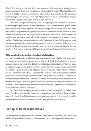 16 LE PÉTROLE
afficher leur compétence à bien gérer leur économie. S’ils parviennent à augmenter le
taux de croissance, ils pensent être dans une situation plus favorable. Mais le produit inté-
rieur brut (PIB) ne fournit pas une mesure fidèle du bien-être économique. Comme nous
l’avons souligné plus haut, si le pays extrait plus de ressources, et si les fonds ne sont pas
bien investis, le pays devient plus pauvre, et non plus riche.
Des cadres comptables alternatifs, que l’on appelle parfois « PIB vert », s’efforcent
de mesurer plus précisément le bien-être durable.
5
De la même manière que les cadres
comptables d’une société prennent en compte la dépréciation de ses actifs, les cadres
comptables d’un pays devraient prendre en compte l’épuisement de ses ressources natu-
relles et la détérioration de son environnement. En outre, ils devraient aussi considérer les
actifs comme les passifs, suivant l’exemple des cadres comptables d’une société , tout en
vérifiant s’il existe des augmentations du passif (dettes) ou des actifs. Un pays qui brade
ses ressources naturelles, privatise sa compagnie pétrolière et emprunte de l’argent sur la
base de ses futurs revenus, peut connaître une ruée vers la consommation qui fait aug-
menter le PIB, mais le cadre comptable devrait montrer que le pays s’est en fait appauvri.
Réformes institutionnelles – fonds de stabilisation
Les cours mondiaux des produits de base sont soumis à une volatilité très importante,
qui fournit une motivation majeure pour la création de fonds de stabilisation (« pour les
mauvais jours »), qui permettent d’absorber les fluctuations des dépenses. Mais ces fonds
de stabilisation peuvent se prêter à d’autres usages. Ils peuvent, par exemple, permettre
de veiller à ce que la structure des dépenses ne donne pas lieu à d’importants problèmes
liés au « syndrome hollandais ». En mettant de côté des fonds sur un compte distinct,
les fonds de stabilisation peuvent représenter une garantie par rapport à la propension
naturelle des gouvernements à dépenser la totalité des ressources à leur disposition. Ils
peuvent aussi aider à s’assurer que les fonds sont dépensés sur des investissements, de
manière à ce que l’épuisement des ressources naturelles soit compensé par une augmen-
tation du capital humain et physique.
Les fonds de stabilisation peuvent aussi être utilisés pour réduire la recherche de
rente. En offrant une procédure ouverte et transparente pour définir la façon d’utiliser
l’argent, les fonds de stabilisation peuvent permettre de prévenir et de réduire les conflits,
souvent violents, qui ont si fortement marqué les pays riches en ressources.
Politiques microéconomiques
Les gouvernements peuvent prendre toutes sortes de mesures destinées à accroître la pro-
babilité d’augmenter les revenus et à s’assurer que ceux-ci sont dépensés à bon escient.
 
