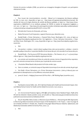 LE PÉTROLE 159
Contrats de services multiples (CSM), qui permet aux compagnies étrangères d’acquérir une participation
relativement limitée.
Chapitre 6
1. 	 Pour trouver des recommandations, consulter : Manuel sur la transparence des finances publiques
du FMI, 23 mars 2001, disponible en ligne sur : http://www.imf.org/external/np/fad/trans/manual/; Dé-
claration de Lima sur les lignes directrices du contrôle des finances publiques, en ligne sur : http://www.intosai.
org/Level2/2_LIMADf.html; et Les meilleures pratiques de l’OCDE en matière de transparence budgétaire, 5
mai 2001, en ligne sur : http://www.olis.oecd.org/olis/2000doc.nsf/4f7adc214b91a685c12569fa005d0ee7/
c125692700623b74c1256a4d005c23be/$FILE/JT0 0107731.PDF
2. 	 Ministère des Finances du Venezuela, avril 2004.
3. 	 Alaska Permanent Fund Corporation, rapports financiers pour décembre 2003.
4. 	 Randall Dodd, « Primer: Derivatives », Financial Policy Forum, Washington, D.C., 2002, en ligne sur
: http://www.financialpolicy.org/dscprimer.htm. Voir également « Primer: Derivative Instruments », Finan-
cial Policy Forum, Washington, D.C., 2004, disponible en ligne sur : http://www.financialpolicy.org/dscinstru-
ments.htm
5. 	 Ibid.
6. 	 Une position « vendeur » revient à devoir quelque chose, alors qu’une position « acheteur » revient à
posséder quelque chose.Ainsi, la première bénéficie d’une baisse des prix, et la seconde d’une hausse des prix.
7. 	 Randall Dodd, « The Structure of OTC Derivatives Markets », The Financier, vol. 9, n° 1-4 (2002) dispo-
nible en ligne sur : http://www.financialpolicy.org/dscprimer.htm
8. 	 Les contrats sont reconduits par le biais du rachat de contrats à terme à l’approche de leur expiration,
puis de la vente de contratsà terme similaires pour la période de contrat suivante.
9. 	 L’Australian Wheat Board a été privatisé à la fin des années 1990.
10. 	 Dans ce contexte, un contrat de swap est l’équivalent économique d’une série de contrats de gré à gré.
11. 	 Voir Dodd « Primer: Derivatives » et « Primer: Derivatives Instruments » (note 4 ci-dessus) pour une
présentation et desexplications sur les différents instruments dérivés.
12. 	 James A. Daniel. « Hedging Government Oil Price Risk », IMF Working Paper (novembre 2001).
Chapitre 7
1. 	 Paul Epstein et Jesse Selber, eds., Oil: A Life Cycle Analysis of its Health and Environmental Impact, (Har-
vard Medical School–Center for Health and the Global Environment, mars 2002): 9.
2. 	 ibid.
3. 	 U.S. Environmental Protection Agency, EPA Office of Compliance Sector Notebook Project, Profile of the
Oil and Gas Extraction Industry (octobre 2000): 38 consulté sur :http://www.epa.gov/compliance/resources/
publications/assistance/sectors/notebooks/oil.html
4.	 Amy B. Rosenfeld, Debra Gordon, et Marianne Guerin-McManus, « Reinventing the Well: Approaches
to Minimizing theEnvironmental and Social Impact of Oil Development in the Tropics, » dans l’ouvrage de
Ian A. Bowles and Glenn T. Prickett, eds., Footprints in the Jungle: Natural Resource Industries, Infrastructure, and
Biodiveristy Conservation (Oxford University Press, 2001) : 57.
5. 	 Ibid.
 