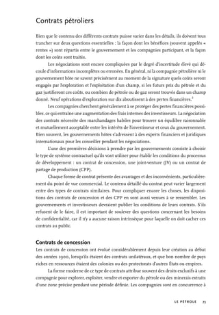 LE PÉTROLE 73
Contrats pétroliers
Bien que le contenu des différents contrats puisse varier dans les détails, ils doivent tous
trancher sur deux questions essentielles : la façon dont les bénéfices (souvent appelés «
rentes ») sont répartis entre le gouvernement et les compagnies participant, et la façon
dont les coûts sont traités.
Les négociations sont encore compliquées par le degré d’incertitude élevé qui dé-
coule d’informations incomplètes ou erronées. En général, ni la compagnie pétrolière ni le
gouvernement hôte ne savent précisément au moment de la signature quels coûts seront
engagés par l’exploration et l’exploitation d’un champ, si les futurs prix du pétrole et du
gaz justifieront ces coûts, ou combien de pétrole ou de gaz seront trouvés dans un champ
donné. Neuf opérations d’exploration sur dix aboutissent à des pertes financières.
2
Les compagnies cherchent généralement à se protéger des pertes financières possi-
bles, ce qui entraîne une augmentation des frais internes des investisseurs. La négociation
des contrats nécessite des marchandages habiles pour trouver un équilibre raisonnable
et mutuellement acceptable entre les intérêts de l’investisseur et ceux du gouvernement.
Bien souvent, les gouvernements hôtes s’adressent à des experts financiers et juridiques
internationaux pour les conseiller pendant les négociations.
L’une des premières décisions à prendre par les gouvernements consiste à choisir
le type de système contractuel qu’ils vont utiliser pour établir les conditions du processus
de développement : un contrat de concession, une joint-venture (JV) ou un contrat de
partage de production (CPP).
Chaque forme de contrat présente des avantages et des inconvénients, particulière-
ment du point de vue commercial. Le contenu détaillé du contrat peut varier largement
entre des types de contrats similaires. Pour compliquer encore les choses, les disposi-
tions des contrats de concession et des CPP en sont aussi venues à se ressembler. Les
gouvernements et investisseurs devraient publier les conditions de leurs contrats. S’ils
refusent de le faire, il est important de soulever des questions concernant les besoins
de confidentialité, car il n’y a aucune raison intrinsèque pour laquelle on doit cacher ces
contrats au public.
Contrats de concession
Les contrats de concession ont évolué considérablement depuis leur création au début
des années 1900, lorsqu’ils étaient des contrats unilatéraux, et que bon nombre de pays
riches en ressources étaient des colonies ou des protectorats d’autres États ou empires.
La forme moderne de ce type de contrats attribue souvent des droits exclusifs à une
compagnie pour explorer, exploiter, vendre et exporter du pétrole ou des minerais extraits
d’une zone précise pendant une période définie. Les compagnies sont en concurrence à
 