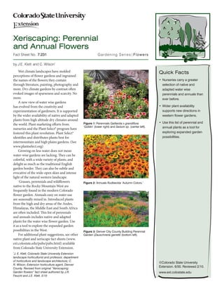 Xeriscaping: Perennial
and Annual Flowers
Fact Sheet No.		7.231                                           Gardening Series| Flowers
	
by J.E. Klett  and C. Wilson*
    Wet climate landscapes have molded                                                                     Quick Facts
perceptions of flower gardens and ingrained
the names of the flowers they contain                                                                      •	 Nurseries carry a greater
through literature, painting, photography and                                                                 selection of native and
more. Dry climate gardens by contrast often                                                                   adapted water wise
evoked images of sparseness and scarcity. No                                                                  perennials and annuals than
more.                                                                                                         ever before.
    A new view of water wise gardens
has evolved from the creativity and                                                                        •	 Wider plant availability
experimentation of gardeners. It is supported                                                                 supports new directions in
by the wider availability of native and adapted                                                               western flower gardens.
plants from high altitude dry climates around
                                                     Figure 1: Perennials Gaillardia x grandiflora         •	 Use this list of perennial and
the world. Plant marketing efforts from
                                                     ‘Goblin’ (lower right) and Sedum sp. (center left).      annual plants as a tool for
nurseries and the Plant Select® program have
fostered this plant revolution. Plant Select®                                                                 exploring expanded garden
identifies and distributes plants best for                                                                    possibilities.
intermountain and high plains gardens. (See
www.plantselect.org)
    Growing on less water does not mean
water-wise gardens are lacking. They can be
colorful, with a wide variety of plants, and
delight as much as the traditional English
garden border. They can also be subtle and
evocative of the wide-open skies and intense
light of the natural western landscape.
     Grasses, perennials and wildflowers             Figure 2: Annuals Rudbeckia ‘Autumn Colors.’
native to the Rocky Mountain West are
frequently found in the modern Colorado
flower garden. Annuals easy on water use
are seasonally mixed in. Introduced plants
from the high and dry areas of the Andes,
Himalayas, the Middle East and South Africa
are often included. This list of perennials
and annuals includes native and adapted
plants for the water wise flower garden. Use
it as a tool to explore the expanded garden
possibilities in the West.                           Figure 3: Denver City County Building Perennial
    For additional plant suggestions, see other      Garden (Zauschneria garrettii (bottom left).
native plant and xeriscape fact sheets (www.
ext.colostate.edu/pubs/pubs.html) available
from Colorado State University Extension.
*
 J. E. Klett, Colorado State University Extension
landscape horticulturist and professor, department
of horticulture and landscape architecture; C.
                                                                                                           ©Colorado State University
R. Wilson, Extension horticulture agent, Denver
                                                                                                           Extension. 6/00. Reviewed 2/10.
County. Revised from original “Xeriscaping:
Garden flowers” fact sheet authored by J.R.                                                                www.ext.colostate.edu
Feucht and J.E. Klett. 2/10
 