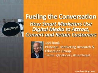 Fueling the Conversation How Smart Marketers Use Digital Media to Attract, Convert and Retain Customers Joel Book Principal, Marketing Research & Education Group Twitter: @joelbook / #ExactTarget 