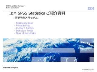 SPSS , an IBM Company
    Sales Consultant


       IBM SPSS Statistics ご紹介資料
            - 需要予測入門モデル-
             -   Statistics Base
             -   Forecasting
             -   Custom Tables
             -   Decision Trees
             -   Neural Networks




Business Analytics
                                   © 2010 IBM Corporation
 