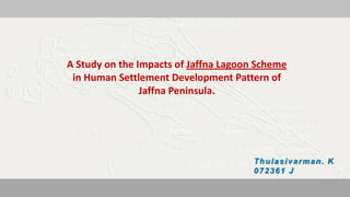 A Study on the Impacts of Jaffna Lagoon Scheme
        in Human Settlement Development Pattern of
                       Jaffna Peninsula.




                                                                                      Thulasivarman. K
                                                                                      072361 J
A Study of the Impacts of Jaffna Lagoon Scheme in Human settlement Development Pattern of Jaffna Peninsula   072361 J
 