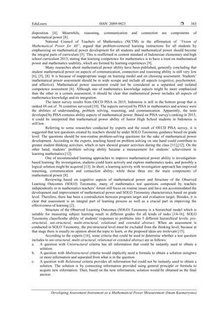 EduLearn ISSN: 2089-9823 
Developing Assessment Instrument as a Mathematical Power Measurement (Imam Kusmaryono)
383
disposition [4]. Meanwhile, reasoning, communication and connection are components of
mathematical power [8].
National Council of Teachers of Mathematics (NCTM) in the affirmation of “Vision of
Mathematical Power for All”, argued that problem-centered learning instructions for all students by
emphasizing on mathematical power development for all students and mathematical power should become
the integral parts of curriculum [5]. This is reaffirmed in content standard of Indonesian elementary and high
school curriculum 2013, stating that learning competence for mathematics is to have a trust on mathematical
power and mathematics usability, which are formed by learning experiences [9].
Many researches about mathematical power ability have been published, generally concluding that
student mathematical power on aspects of communication, connection and reasoning ability is still very low
[6], [3], [8]. It is because of inappropriate usage on learning model and on choosing assessment. Students’
mathematical power assessment should be in wide scoupe and include all aspects (cognitive, psychomotor,
and affective). Mathematical power assessment could not be considered as a separated and isolated
competence assessment [6]. Although one of mathematics knowledge aspects might be more emphasized
than the other in a certain assessment, it should be clear that mathematical power includes all aspects of
mathematics knowledge and its integration.
The latest survey results from OECD PISA in 2015, Indonesia is still in the bottom group that is
ranked 69 out of 76 countries surveyed [10]. The aspects surveyed by PISA in mathematics and science were
the abilities of understanding, problem solving, reasoning, and communication. Apparently, the tests
developed by PISA contains ability aspects of mathematical power. Based on PISA survey's ranking in 2015,
it could be interpreted that mathematical power ability of Junior High School students in Indonesia is
still low.
Referring to some researches conducted by experts and the result of OECD PISA survey, it is
suggested that test questions created by teachers should be under SOLO Taxonomy guidance based on grade
level. The questions should be non-routine problem-solving questions for the sake of mathematical power
development. According to the experts, teaching based on problem solving on one hand could contribute to
greater student thinking activities, which in turn showed greater activities during the class [11],[12]. On the
other hand, students’ problem solving ability became a measurement for students’ achievement in
learning mathematics [12].
One of recommended learning approaches to improve mathematical power ability is investigation-
based learning. By investigation, students could learn actively and explore mathematics tasks, and possibly a
logical solution might be acquired [13]. In short, a learning activity with investigation approach has improved
reasoning, communication and connection ability; while these three are the main components of
mathematical power [8].
Reviewing based on cognitive aspects of mathematical power and Structure of the Observed
Learning Outcomes (SOLO) Taxonomy, many of mathematics test questions composed by teachers
independently or in mathematics teachers’ forum still focus on routine issues and have not accommodated the
development and improvement of mathematical power and SOLO Taxonomy characteristics based on grade
level. Therefore, there has been a contradiction between program target and evaluation target. Besides, it is
clear that assessment is an integral part of learning process as well as a crucial part in improving the
effectiveness of learning [2].
Structure of the Observed Learning Outcomes (SOLO) Taxonomy is a hierarchial model which is
suitable for measuring subject learning result in different grades for all kinds of tasks [14-16]. SOLO
Taxonomy classifiesthe ability of students' responses to problems into 5 different hierarchical levels: pre-
structural, uni-structural, multi-structural, relational and extended abstract. When an assessment is
conducted in SOLO Taxonomy, the pre-structural level must be excluded from the thinking level, because at
that stage there is usually no opinion about the topic to learn, or the proposed ideas are irrelevant [15].
According to the experts [16], some criteria that could be used to determine whether a test question
includes to uni-structural, multi-structural, relational or extended abstract are as follows:
a. A question with Unistructural criteria has all information that could be instantly used to obtain a
solution.
b. A question with Multistructural criteria would implicitly need a formula to obtain a solution usingtwo
or more information and separated from what is in the question.
c. A question with Relational criteria provides all information but could not be instantly used to obtain a
solution. The solution is by connecting information provided using general principle or formula to
acquire new information. Then, based on the new information, solution would be obtained as the final
answer.
 