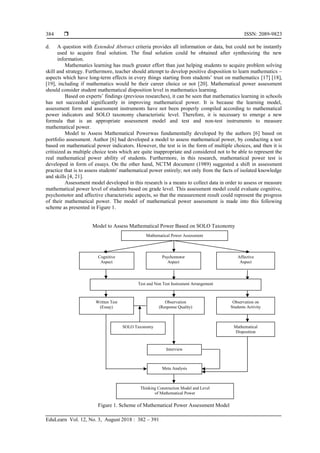  ISSN: 2089-9823
EduLearn Vol. 12, No. 3, August 2018 : 382 – 391
384
d. A question with Extended Abstract criteria provides all information or data, but could not be instantly
used to acquire final solution. The final solution could be obtained after synthesizing the new
information.
Mathematics learning has much greater effort than just helping students to acquire problem solving
skill and strategy. Furthermore, teacher should attempt to develop positive disposition to learn mathematics –
aspects which have long-term effects in every things starting from students’ trust on mathematics [17] [18],
[19], including if mathematics would be their career choice or not [20]. Mathematical power assessment
should consider student mathematical disposition level in mathematics learning.
Based on experts’ findings (previous researches), it can be seen that mathematics learning in schools
has not succeeded significantly in improving mathematical power. It is because the learning model,
assessment form and assessment instruments have not been properly compiled according to mathematical
power indicators and SOLO taxonomy characteristic level. Therefore, it is necessary to emerge a new
formula that is an appropriate assessment model and test and non-test instruments to measure
mathematical power.
Model to Assess Mathematical Powerwas fundamentally developed by the authors [6] based on
portfolio assessment. Author [6] had developed a model to assess mathematical power, by conducting a test
based on mathematical power indicators. However, the test is in the form of multiple choices, and then it is
critisized as multiple choice tests which are quite inappropriate and considered not to be able to represent the
real mathematical power ability of students. Furthermore, in this research, mathematical power test is
developed in form of essays. On the other hand, NCTM document (1989) suggested a shift in assessment
practice that is to assess students' mathematical power entirely; not only from the facts of isolated knowledge
and skills [4, 21].
Assessment model developed in this research is a means to collect data in order to assess or measure
mathematical power level of students based on grade level. This assessment model could evaluate cognitive,
psychomotor and affective characteristic aspects, so that the measurement result could represent the progress
of their mathematical power. The model of mathematical power assessment is made into this following
scheme as presented in Figure 1.
Model to Assess Mathematical Power Based on SOLO Taxonomy
Figure 1. Scheme of Mathematical Power Assessment Model
SOLO Taxonomy
Mathematical Power Assessment
Cognitive
Aspect
Psychomotor
Aspect
Affective
Aspect
Test and Non Test Instrument Arrangement
Thinking Construction Model and Level
of Mathematical Power
Observation on
Students Activity
Written Test
(Essay)
Interview
Observation
(Response Quality)
Meta Analysis
Mathematical
Disposition
 