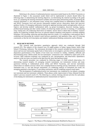 EduLearn ISSN: 2089-9823 
Developing Assessment Instrument as a Mathematical Power Measurement (Imam Kusmaryono)
385
Referring to the scheme of mathematical power assessment model based on the SOLO Taxonomy as
illustrated in Figure 1, this assessment model which will be implemented in schools should follow the
following steps: (1) determining the learning objectives, (2) determining the material according to the grade
level, (3) ) preparing the learning instruments (syllabus and lesson plan) and learning media, (4) preparing the
research instrument i.e. test instrument (essay writing test) compiled based on mathematical power ability
and SOLO Taxonomy level and non-test instruments (student activity observation sheets and interview
guidance books), (5) managing mathematics learning by applying learning models and approaches which can
improve and develop students' mathematical skills, e.g group investigation, discovery learning, inquiry,
problem based learning and other similar models, (6) observing student activities in learning, (7) conducting
essay writing tests, (8) conducting observation on students’ answer sheet to obtain data of students’ response
quality (9) conducting in-depth interviews on selected subjects (students) with purposive snowball sampling
technique, (10) recording, analyzing and describing interview results, (11) conducting a meta-analysis that is
combining and discussing the research result between quantitative and qualitative data, and (12) drawing
conclusions so that the level description and students' mathematical thinking construction can be obtained.
2. RESEARCH METHOD
This research used descriptive quantitative approach which was conducted through field
research [22]. The subjects of this research were 20 eighth graders in Sultan Agung Islamic Junior High
School 4 Semarang, Indonesia. The instruments developed in this research included test instruments (essay
items) and non-test instruments (guide book of observation on investigative activities [23] and mathematical
disposition questionnaires [17]). Quality of test items was reviewed its validity, reliability, difficulty and
discriminating power. Before tested, the test instruments’ construction were validated by expert team as the
reviewer. Data collection technique was conducted by test, documentation, and observation. Quantitative
analysis on the test items was based on the data from the items that had been tested.
The research procedure was conducted by following stages: (1) field (school) observation; (2)
determining research samples; (3) arranging research instruments; test instruments (written and essay
questions) referring to mathematical power ability and SOLO Taxonomy, and non-test instruments
(observation on students activity) which were compiled based on learning activity instruments; (4) research
instrument tests i.e. test and non-test instruments; (5) conducting analysis of instrument test result; (6)
arranging quantitative description; (7) providing conclusions; and (8) compiling research result report.
The development of mathematical power test instruments was conducted by two phases; arranging
test instrument and test instrument validation. These phases arethe improvement of ideas obtained from the
author’s previous research result [17]. The following is a scheme showing relevant activities for each phase
of developing test instruments as mathematical power measurement on Figure 2.
Figure 2. The Phases of Developing Instruments Modified by Beyers [1]
Interview Study Review of Literature
Generating Items Evaluating Proposed Items
Pilot Testing Draft of Instrument
Analytical instruments
Bank entrance Instruments Revision of instruments
Instrument can be used
Phase 1:
Instrument
Arrangement
Phase 2:
Instrument
Validation
 