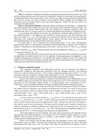  ISSN: 2089-9823
EduLearn Vol. 12, No. 3, August 2018 : 382 – 391
386
Phase 1. Instrument Arrangement: First phase in preparing mathematical power test items was a field
study by conducting observation and interview on mathematics teachers in schools and reviewing literature
on mathematical power from various sources. Then, a written test outline was prepared based on preliminary
data from the teachers and relevant literature review prepared. While arranging and assembling, test
instruments were re-evaluated based on peer and expert suggestion. Finally, the test was ready to be
conducted in the field (school).
Phase 2. Instrument Validation: Instrument analysis technique in the first stage i.e. validation test
was used to determine the validity level of test items. The formula used to determine the items’ validity was
Correlation Product Moment with variables [24]. The calculation of correlation coeffecient value was
consulted to the value of r product moment so it could be determined if the correlation is “significant or not”.
In second stage, the reliability of test items was calculated by Cronbach's Alpha formula [17]. After
the coefficient value of r11 was obtained, it was consulted to r product moment value. The instruments were
said to be reliable if r11 > rtable. The third stage was to analyze the difficulty level of the items. The item
instruments were compiled with high difficulty (hard), medium and easy levels with proportionally
determined percentages and considering SOLO taxonomy level criteria.
In fourth stage, it was to determine the discriminating power of the items. Discriminating
powermeansan ability of a question/item to distinguish between high-ability of students and low-ability of
students. To determine the discriminating power of the items, t test was used [17]. Value of count
t obtained
was then consulted to table
t value. The test instrument was said to be significant if value of count
t ≥ table
t with
5 % of trust level and dk = (n1 – n2).
Besides, non-test instruments in forms of learning activity observation sheets (investigative activities)
developed from the author's research [21, 23] (see appendix 2) and questionnaires (see appendix 3) were
compiled with appropriate indicators [17, 18], and then were tested to students in school. The validity and
reliability level of observation result data of student activities and the questionnaires were analyzed as steps
conducted in test instruments development phase [4, 25].
3. FINDINGS AND DISCUSSION
After completely compiled by the authorsbefore used as a test, the instrument test should be
constructively validated by the expert team consisting of Prof. Dr. Sunandar (reviewer 1), Dr. Rasiman
(reviewer 2), and Dr. Isnarto (reviewer 3). The reviewers conducted assessment with a scale of 1 to 5. The
assessment result was recorded on validation sheet represented in x
̄ score. The obtained average score (x
̄ )
shows the construction validity test of mathematical power ability implemented in learning.
Based on the results from expert team’s validation on test instruments, it was obtained that score for
each validation aspect was more than 4.20 and the total average score was 4.37. The results from reviewers’
assessment on test construction validity showed a very good category with a percentage of 87.4%.
Furthermore, it can be concluded that the test instrument is eligible for the research without any revisions.
Secondly, the instrument of written test consisting of 4 (four) items had been tested to 20 students.
The results of the test instrument were recorded and analyzed for each item. The results of the test item
validity used product moment correlation formula with 20 students as respondents with 5% significance
level. Item number 1 has rxy value = 0.985, number 2 has rxy value = 0.965, number 3 has rxy value = 0.970,
and number 4 has rxy value = 0.975.
An item is said to be valid if it showed rxy > rtable, and if rxy  rtable then the item was invalid. The
Value of rtable for N=20 was rtable = 0.444. So 100% of the items are said to be valid, meaning that all four
items are in line with the criteria and not diverged from the reality. All those four items have valid criteria so
they could be used as the test instruments. The items could be instantly used or inserted to items file as
archieve. Calculation of realibility coefficient used Alpha formula with 5% significance level. The result
showed that the value of rtable was 0.444, and r11 was 0.974. The Interpretation of realibility coefficient (r11)
was on interval 0.70  r11  0.90 meaning that the instruments has high reliability.
Third stage testing was test item difficulty. The result of the item analysis on the difficulty level of
each question is the fourth question has a score between 0.25 to 0.75 with the category "medium" or "quite
difficult". There were four or 100% items on ‘medium’ or ‘quite difficult’ category. The fourth stage of
testing is the test of differentiation of test.
Based on the analysis that has been obtained that, the percentage of items with "satisfactory"
discriminatory power was 100% . The items with "satisfactory" discriminating power were those which had
discrimination index had 0.20 to 0.39. The result of this study was reinforced by the opinion of experts
 