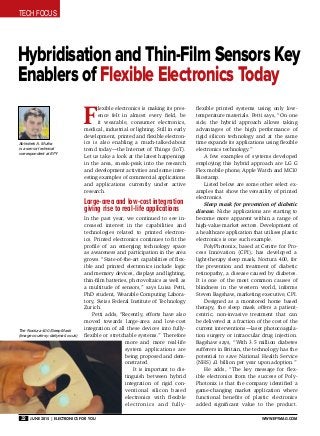 Tech Focus
32 June 2015 | Electronics For You www.efymag.com
Hybridisation and Thin-Film Sensors Key
Enablers of Flexible Electronics Today
F
lexible electronics is making its pres-
ence felt in almost every field, be
it wearable, consumer electronics,
medical, industrial or lighting. Still in early
development, printed and flexible electron-
ics is also enabling a much-talked-about
trend today—the Internet of Things (IoT).
Let us take a look at the latest happenings
in the area, sneak-peak into the research
and development activities and some inter-
esting examples of commercial applications
and applications currently under active
research.
Large-area and low-cost integration
giving rise to real-life applications
In the past year, we continued to see in-
creased interest in the capabilities and
technologies related to printed electron-
ics. Printed electronics continues to fit the
profile of an emerging technology space
as awareness and participation in the area
grows. “State-of-the-art capabilities of flex-
ible and printed electronics include logic
and memory devices, displays and lighting,
thin-film batteries, photovoltaics as well as
a multitude of sensors,” says Luisa Petti,
PhD student, Wearable Computing Labora-
tory, Swiss Federal Institute of Technology
Zurich.
Petti adds, “Recently, efforts have also
moved towards large-area and low-cost
integration of all these devices into fully-
flexible or stretchable systems.” Therefore
more and more real-life
system applications are
being proposed and dem-
onstrated.
It is important to dis-
tinguish between hybrid
integration of rigid con-
ventional silicon based
electronics with flexible
electronics and fully-
flexible printed systems using only low-
temperature materials. Petti says, “On one
side, the hybrid approach allows taking
advantages of the high performance of
rigid silicon technology and at the same
time expands its applications using flexible
electronics technology.”
A few examples of systems developed
employing this hybrid approach are LG G
Flex mobile phone, Apple Watch and MC10
Biostamp.
Listed below are some other select ex-
amples that show the versatility of printed
electronics.
Sleep mask for prevention of diabetic
disease. Niche applications are starting to
become more apparent within a range of
high-value market sectors. Development of
a healthcare application that utilises plastic
electronics is one such example.
PolyPhotonix, based at Centre for Pro-
cess Innovation (CPI), has developed a
light-therapy sleep mask, Noctura 400, for
the prevention and treatment of diabetic
retinopathy, a disease caused by diabetes.
It is one of the most common causes of
blindness in the western world, informs
Steven Bagshaw, marketing executive, CPI.
Designed as a monitored home based
therapy, the sleep mask offers a patient-
centric, non-invasive treatment that can
be delivered at a fraction of the cost of the
current interventions—laser photocoagula-
tion surgery or intraocular drug injection.
Bagshaw says, “With 3.5 million diabetes
sufferers in Britain, the technology has the
potential to save National Health Service
(NHS) £1 billion per year upon adoption.”
He adds, “The key message for flex-
ible electronics from the success of Poly-
Photonix is that the company identified a
game-changing market application where
functional benefits of plastic electronics
added significant value to the product.
Abhishek A. Mutha
is a senior technical
correspondent at EFY
The Noctura 400 Sleep Mask
(Image courtesy: dailymail.co.uk)
 