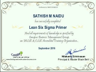 Nilakanta Srinivasan
Principal & Master Black Belt
Certificate No.CBMG1620NB353
has successfully completed
And all requirements of knowledge as specified by
Canopus Business Management Group,
an IASSC & CSSC Accredited Training Organization..
Lean Six Sigma Primer
SATHISH M NAIDU
September 2016
www.SixSigmaCertificationCourse.com
 