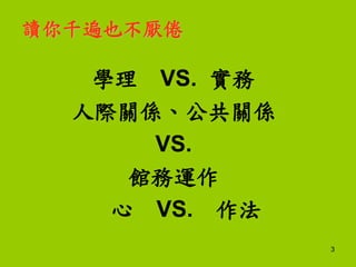 3
讀你千遍也不厭倦
學理 VS. 實務
人際關係、公共關係
VS.
館務運作
心 VS. 作法
 