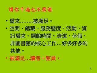 讀你千遍也不厭倦
• 需求……..被滿足。
• 空間、館藏、服務態度、活動、資
訊需求、開館時間、清潔、休假、
非圖書館的核心工作…好多好多的
其他。
• 被滿足…讀者＋館員。
4
 