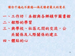 6
讀你千遍也不厭倦—滿足讀者最大的需求
一、工作坊：本館與各鄉鎮市圖書館
二、館際的學習
三、與學校、社區之間的交流，公
共關係及人際關係的建立
四、體貼的心
 