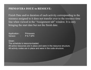 Primavera Scheduling
Tips and Tricks 02-14
1) P6 issue concerning activity dates and/or
duration failing to translate correctly
into the corresponding resource
assignment.
2) P6 issue concerning resources or
commodities failing to distribute to the
expected time duration reflected in each
activity correctly. It brings the start date
but not the finish date.
2014
Rufran C. Frago, P. Eng., PMP®, CCP, PMI-RMP®
Revision 0: August 7, 2014
 