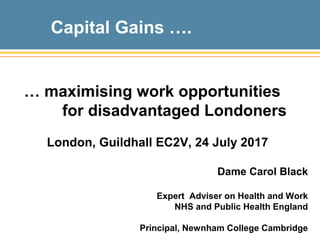 Capital Gains ….
… maximising work opportunities
for disadvantaged Londoners
London, Guildhall EC2V, 24 July 2017
Dame Carol Black
Expert Adviser on Health and Work
NHS and Public Health England
Principal, Newnham College Cambridge
 