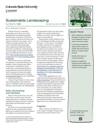 Sustainable Landscaping
Fact Sheet No.	 7.243	                                                    Gardening Series| Yard

By J.E. Klett and A. Cummins*
    What does the term 'sustainable                        soil amendments. Many non-native plants           Quick Facts
landscaping' mean? There are varying                       establish more quickly and develop a
definitions but sustainable landscaping                    healthier root system with the addition of        •	 When designing a sustainable
should include an attractive environment                   organic soil amendments.                             landscape, long-term success
that is in balance with the local climate and                  Improving the overall condition of your          is accomplished through a
requires minimal resource inputs, such as                  soil—including permeability, aeration and            series of short-term goals.
fertilizer, pesticides, gasoline, time, and                drainage—is a slow process. The addition
water. Sustainable landscaping begins                      of organic materials such as composted            •	 A functional and attractive
with an appropriate design that includes                   grass clippings, manure, and fall leaves,            design will be unique to a
functional, cost efficient, visually pleasing,             can improve soil condition over a period             specific site and should be
environmentally friendly and maintainable                  of time. Garden soil that provides good              based on a careful review
areas. For additional information, see fact                water retention and both oxygen and water            process.
sheet 7.220, Colorado Gardening: Challenge                 permeability (loam texture) may take 10 or
to Newcomers and 7.228, Xeriscaping: Creative              more years to create. Incorporate 3-4 cubic       •	 Identify what inputs are
Landscaping.                                               yards of organic matter per 1,000 square             currently excessive.
    There are short-term as well as long-                  feet per year. Be sure that organic matter is     •	 Develop a budget and
term goals for a sustainable landscape. For                incorporated completely into the existing
                                                                                                                timeline that are realistic and
example, a short-term goal may include                     soil. For more information on soils, see
                                                                                                                celebrate the accomplishment
saving water or installing and using a                     Garden Notes #711, Vegetable Garden Soil
                                                                                                                of each short-term goal.
compost bin. Composting locally grown                      Management and Fertilization, 0.502, Soil
crops and kitchen waste and returning it                   Test Explanation, 7.235, Choosing a Soil
back to the garden increases soil organic                  Amendment, and 7.236, Landscaping on
matter and helps plant growth. See 7.212,                  Expansive Soils.
Composting Yard Waste for more information                     Base fertilizer applications on a soil
on composting techniques.                                  analysis and specific plant requirements (see
    A long-term goal may be to create a more               0.500, Soil Sampling). Many annual flowers or
self-sustaining garden. This includes all                  bedding plants and vegetables have a higher
aspects of total plant health care, proper plant           nitrogen and phosphorus requirement than
selection, reduced inputs and maintainability.             herbaceous perennials, shrubs and trees.
                                                           Some native plants can actually decline
                                                           from too many applications of fertilizers.
Soils, Composting                                          Most have lower nitrogen and phosphorus
and Fertilizers                                            needs, having adapted to the lower fertility
    Much of Colorado has heavy, clay soils.                conditions of Colorado native soils.
Clay texture can lead to poor water and                    Determine the fertilizer requirements for
oxygen penetration. In addition, Colorado                  your individual situation. Excessive fertilizer
soils often lack organic material. To improve              application is not a sustainable practice.
plant health, soil amendments are often
necessary.
    The choice of a soil amendment greatly
                                                           Irrigation
depends on what is being planted. Native                      Often, a portion of Colorado is in, or
plants may be adapted to local soil conditions             on the verge of a drought. Average annual         © Colorado State University
and might not necessarily benefit from                     moisture for the Denver Metro area is             Extension. 3/05. 10/11.
                                                                                                             www.ext.colostate.edu
J.E. Klett, Colorado State University, professor and
*


Extension landscape horticulture specialist; A. Cummins,
Colorado State University Extension, horticulture agent,
Douglas County. 10/2011
 