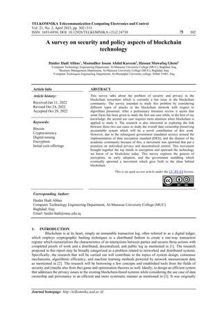 TELKOMNIKA Telecommunication Computing Electronics and Control
Vol. 21, No. 2, April 2023, pp. 302~313
ISSN: 1693-6930, DOI: 10.12928/TELKOMNIKA.v21i2.24738  302
Journal homepage: http://telkomnika.uad.ac.id
A survey on security and policy aspects of blockchain
technology
Haider Hadi Abbas1
, Montadher Issam Abdul Kareem2
, Hassan Muwafaq Gheni3
1
Computer Technology Engineering Department, Al-Mansour University College (MUC), Baghdad, Iraq
2
Business Management Department, Al-Mansour University College (MUC), Baghdad, Iraq
3
Computer Techniques Engineering Department, Al-Mustaqbal University college, Hillah 51001, Iraq
Article Info ABSTRACT
Article history:
Received Jan 11, 2022
Revised Oct 24, 2022
Accepted Oct 29, 2022
This survey talks about the problem of security and privacy in the
blockchain ecosystem which is currently a hot issue in the blockchain
community. The survey intended to study this problem by considering
different types of attacks in the blockchain network with respect to
algorithms presented. After a preliminary literature review it seems that
some focus has been given to study the first use case while, to the best of my
knowledge, the second use case requires more attention when blockchain is
applied to study it. The research is also interested in exploring the link
between these two use cases to study the overall data ownership preserving
accountable system which will be a novel contribution of this work.
However, due to the subsequent government mandated secrecy around the
implementation of data encryption standard (DES), and the distrust of the
academic community because of this, a movement was spawned that put a
premium on individual privacy and decentralized control. This movement
brought together the top minds in encryption and spawned the technology
we know of as blockchain today. This survey explores the genesis of
encryption, its early adoption, and the government meddling which
eventually spawned a movement which gave birth to the ideas behind
blockchain.
Keywords:
Bitcoin
Cryptocurrency
Digital mining
Encryption
Initial coin offerings
This is an open access article under the CC BY-SA license.
Corresponding Author:
Haider Hadi Abbas
Computer Technology Engineering Department, Al-Mansour University College (MUC)
Baghdad, Iraq
Email: haider.hadi@muc.edu.iq
1. INTRODUCTION
Blockchain is at its heart, simply an immutable transaction log, often referred to as a digital ledger,
which employs cryptographic hashing techniques in a distributed fashion to create a one-way transaction
register which memorializes the characteristics of an interactions between parties and secures those actions with
completed proofs of work and a distributed, decentralized, and public log as mentioned in [1]. The research
proposed in this report may be broadly categorized as a problem related to networked and distributed systems.
Specifically, the research that will be carried out will contribute to the topics of system design, consensus
mechanisms, algorithmic efficiency, and machine learning methods powered by network measurement data
as mentioned in [2]. The research will be borrowing a few concepts and established tools from the fields of
security and (maybe also from the) game and optimization theories as well. Ideally, to design an efficient system
that addresses the privacy issues in the existing blockchain-based systems while considering the use case of data
ownership and provenance in an efficient and more systematic manner as mentioned in [3]. It was originally
 