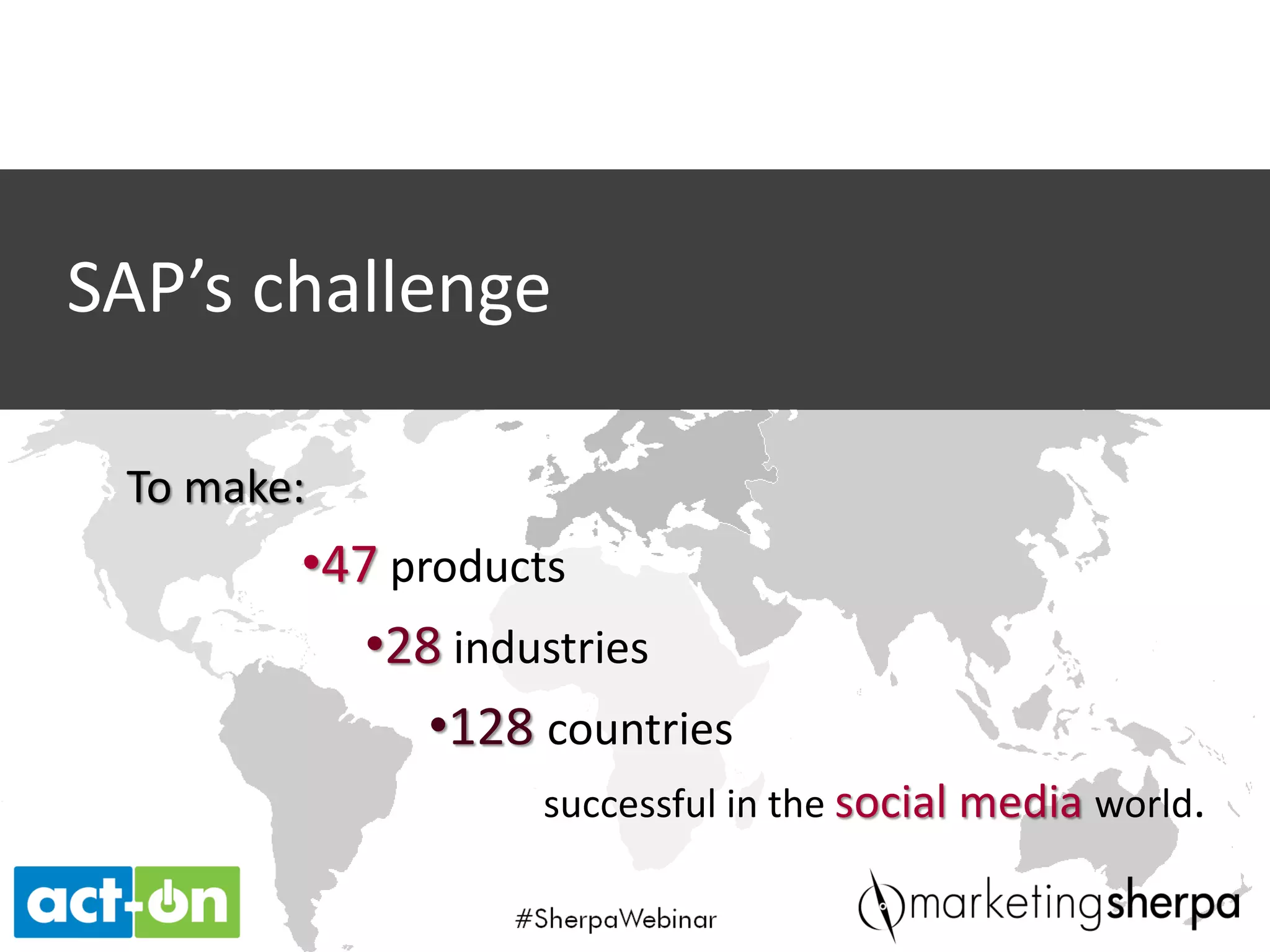 Across SAP’s 233 global Twitter
accounts, @SAPBrasil is ranked
number 10 in followers and
engagement. @SAPLatinAmerica
is number 19.
Example: Latin America
Latin American subscribers to
SAP’s internal social media
community has increased 25%.
A campaign featuring a social app
targeting specific buying centers
drove over 12,000 visitors and a
15% engagement rate.
Across SAP’s 112 global Facebook
accounts, SAP Latinoamerica
ranks number four, and SAP Brasil
ranks number five.
RESULTS
For SAP Latin America, one year after implementing a formal social media strategy, the
metrics show the value in an organized social effort:
From February to December
2012, followers on external
social media sites grew from
just over 10,000 to close to
95,000. That number is now
over 100,000, an overall lift of
900%.
Across the region, there is a
17% interaction rate.
 
