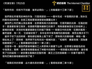 《荒漠甘泉》7月25日
「我所作的，你如今不知道，後來必明白。」（約翰福音十三章 7 節）
我們現在所看見的神的作為，只是局部的 ── 一個半完成、半發展的計畫；到永生
的殿完成的時候，全部工程就要清清楚楚地顯露出來！
讓我們上利巴嫩山頂去看看。在那裡有高大的香柏樹，它是同輩的光榮，狂風的對
手！夏喜歡對著它微笑；夜喜歡用露珠鑲飾它的葉子；飛鳥喜歡巢居在它的枝幹上；
疲倦的旅客、流浪的牧童都喜歡在它的蔭下憩息 ── 躲避日中的炎熱、狂暴的風雨。
雖然這樣，有一天， 它卻被砍倒了；多年在林中享有權利的香柏樹，竟死在樵夫手下!
當斧子砍下去的時候，樹枝都從樹身上脫下來了，那株高大的香柏樹，嘩啦一聲，
倒在地上了。那時候，我們禁不住和先知一般喊叫說：「松樹阿，應當哀號。因為香
柏樹傾倒了！」（聖經撒迦利亞書十一章 2 節）
但是等一等。讓我們跟著希蘭的工人將那株大樹運下山來：從那裡沿著藍色的地
中海漂去；看啊，這株香柏樹最後成了神殿中的棟樑 ─ 一根榮耀光澤的棟樑。當你看
見了它的結局 ── 被安置在聖殿的至聖所裡、萬王之王的宮殿裡 ── 你會不會再可
惜利巴嫩的香柏樹被砍倒了呢？
「這殿后來的榮耀，必大過先前的榮耀。」（聖經哈該書二章 9 節）
 