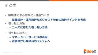 まとめ
• 横展開できる標準化・基盤づくり
– 基盤設計・運用設計などクラウド特有の設計ポイントを考慮
• 引っ越し方法
– ニーズに応じた引っ越し方法
• 引っ越しの先に
– マネージド・サービスの活用
– 密結合から疎結合のシステムへ
Copyright © 2017 BeeX Inc. All Rights Reserved.
 