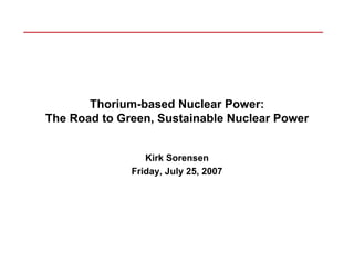 Thorium-based Nuclear Power:
The Road to Green, Sustainable Nuclear Power


                 Kirk Sorensen
              Friday, July 25, 2007
 
