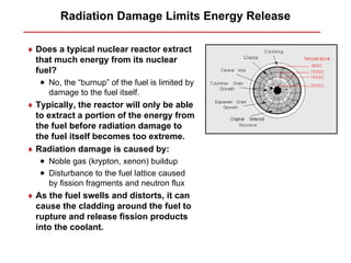 Radiation Damage Limits Energy Release

♦ Does a typical nuclear reactor extract
  that much energy from its nuclear
  fuel?
   • No, the “burnup” of the fuel is limited by
     damage to the fuel itself.
♦ Typically, the reactor will only be able
  to extract a portion of the energy from
  the fuel before radiation damage to
  the fuel itself becomes too extreme.
♦ Radiation damage is caused by:
   • Noble gas (krypton, xenon) buildup
   • Disturbance to the fuel lattice caused
     by fission fragments and neutron flux
♦ As the fuel swells and distorts, it can
  cause the cladding around the fuel to
  rupture and release fission products
  into the coolant.
 