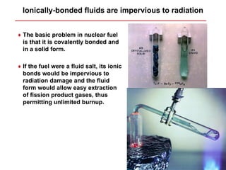 Ionically-bonded fluids are impervious to radiation


♦ The basic problem in nuclear fuel
  is that it is covalently bonded and
  in a solid form.

♦ If the fuel were a fluid salt, its ionic
  bonds would be impervious to
  radiation damage and the fluid
  form would allow easy extraction
  of fission product gases, thus
  permitting unlimited burnup.
 