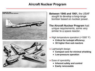 Aircraft Nuclear Program

             Between 1946 and 1961, the USAF
              sought to develop a long-range
              bomber based on nuclear power.

             The Aircraft Nuclear Program had
               unique requirements, some very
               similar to a space reactor.

             ♦ High temperature operation (>1500° F)
                • Critical for turbojet efficiency
                • 3X higher than sub reactors

             ♦ Lightweight design
                • Compact core for minimal shielding
                • Low-pressure operation

             ♦ Ease of operability
                • Inherent safety and control
                • Easily removeable
 